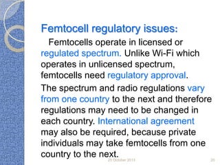 Femtocell regulatory issues:
Femtocells operate in licensed or
regulated spectrum. Unlike Wi-Fi which
operates in unlicensed spectrum,
femtocells need regulatory approval.
The spectrum and radio regulations vary
from one country to the next and therefore
regulations may need to be changed in
each country. International agreement
may also be required, because private
individuals may take femtocells from one
country to the next.
25 October 2013

20

 