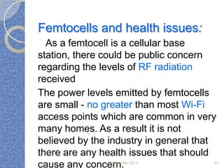Femtocells and health issues:
As a femtocell is a cellular base
station, there could be public concern
regarding the levels of RF radiation
received
The power levels emitted by femtocells
are small - no greater than most Wi-Fi
access points which are common in very
many homes. As a result it is not
believed by the industry in general that
there are any health issues that should
cause any concern.
25 October 2013

21

 