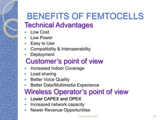 BENEFITS OF FEMTOCELLS
Technical Advantages






Low Cost
Low Power
Easy to Use
Compatibility & Interoperability
Deployment

Customer’s point of view





Increased Indoor Coverage
Load sharing
Better Voice Quality
Better Data/Multimedia Experience

Wireless Operator’s point of view




Lower CAPEX and OPEX
Increased network capacity
Newer Revenue Opportunities
25 October 2013

22

 