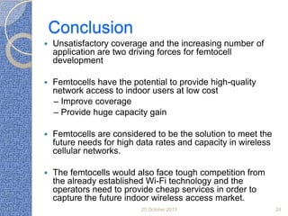 Conclusion


Unsatisfactory coverage and the increasing number of
application are two driving forces for femtocell
development



Femtocells have the potential to provide high-quality
network access to indoor users at low cost
– Improve coverage
– Provide huge capacity gain



Femtocells are considered to be the solution to meet the
future needs for high data rates and capacity in wireless
cellular networks.



The femtocells would also face tough competition from
the already established Wi-Fi technology and the
operators need to provide cheap services in order to
capture the future indoor wireless access market.
25 October 2013

24

 