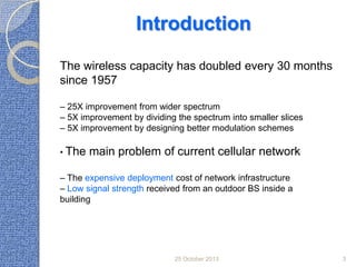 Introduction
The wireless capacity has doubled every 30 months
since 1957
– 25X improvement from wider spectrum
– 5X improvement by dividing the spectrum into smaller slices
– 5X improvement by designing better modulation schemes

• The

main problem of current cellular network

– The expensive deployment cost of network infrastructure
– Low signal strength received from an outdoor BS inside a
building

25 October 2013

3

 