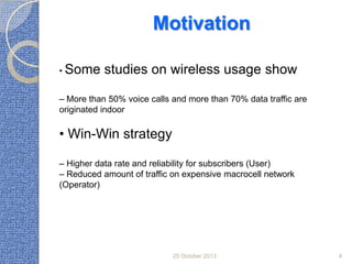 Motivation
• Some

studies on wireless usage show

– More than 50% voice calls and more than 70% data traffic are
originated indoor

• Win-Win strategy
– Higher data rate and reliability for subscribers (User)
– Reduced amount of traffic on expensive macrocell network
(Operator)

25 October 2013

4

 