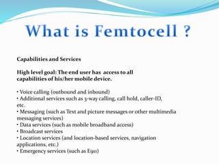 Capabilities and Services
High level goal: The end user has access to all
capabilities of his/her mobile device.
• Voice calling (outbound and inbound)
• Additional services such as 3-way calling, call hold, caller-ID,
etc.
• Messaging (such as Text and picture messages or other multimedia
messaging services)
• Data services (such as mobile broadband access)
• Broadcast services
• Location services (and location-based services, navigation
applications, etc.)
• Emergency services (such as E911)
 