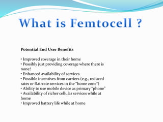 Potential End User Benefits
• Improved coverage in their home
• Possibly just providing coverage where there is
none!
• Enhanced availability of services
• Possible incentives from carriers (e.g., reduced
rates or flat-rate services in the “home zone”)
• Ability to use mobile device as primary “phone”
• Availability of richer cellular services while at
home
• Improved battery life while at home
 