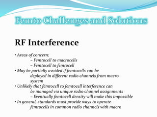 RF Interference
• Areas of concern:
– Femtocell to macrocells
– Femtocell to femtocell
• May be partially avoided if femtocells can be
deployed in different radio channels from macro
system
• Unlikely that femtocell to femtocell interference can
be managed via unique radio channel assignments
– Eventually femtocell density will make this impossible
• In general, standards must provide ways to operate
femtocells in common radio channels with macro
 