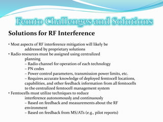 Solutions for RF Interference
• Most aspects of RF interference mitigation will likely be
addressed by proprietary solutions
• Radio resources must be assigned using centralized
planning
– Radio channel for operation of each technology
– PN codes
– Power control parameters, transmission power limits, etc.
– Requires accurate knowledge of deployed femtocell locations,
capabilities, and other feedback information from all femtocells
to the centralized femtocell management system
• Femtocells must utilize techniques to reduce
interference autonomously and continuously
– Based on feedback and measurements about the RF
environment
– Based on feedback from MS/ATs (e.g., pilot reports)
 