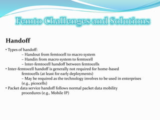 Handoff
• Types of handoff:
– Handout from femtocell to macro system
– Handin from macro system to femtocell
– Inter-femtocell handoff between femtocells
• Inter-femtocell handoff is generally not required for home-based
femtocells (at least for early deployments)
– May be required as the technology involves to be used in enterprises
(e.g., picocells)
• Packet data service handoff follows normal packet data mobility
procedures (e.g., Mobile IP)
 