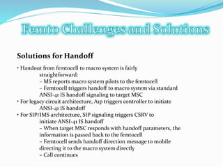 Solutions for Handoff
• Handout from femtocell to macro system is fairly
straightforward:
– MS reports macro system pilots to the femtocell
– Femtocell triggers handoff to macro system via standard
ANSI-41 IS handoff signaling to target MSC
• For legacy circuit architecture, A1p triggers controller to initiate
ANSI-41 IS handoff
• For SIP/IMS architecture, SIP signaling triggers CSRV to
initiate ANSI-41 IS handoff
– When target MSC responds with handoff parameters, the
information is passed back to the femtocell
– Femtocell sends handoff direction message to mobile
directing it to the macro system directly
– Call continues
 