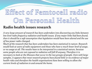 Radio health issues research
A very large amount of research has been undertaken into discovering any links between
low level radio frequency radiation and health issues. If any major links had been found,
then it should be a safe assumption that legislation would have been altered and the use
of low power radio changed.
Much of the research that has been undertaken has been statistical in nature. Research
would look at users of radio equipment and those who have a much lower level of usage,
or no usage at all. The results have to be interpreted in a statistical nature, because
some people who are not exposed to radiation will fall ill anyway. Therefore it is
necessary to look at the illnesses that occur in the two groups of people. Even with large
samples, it appears that most research projects have found little or no evidence of major
health risks and therefore the health organisations have been willing to allow the
current levels of radiation in and around the home.
 