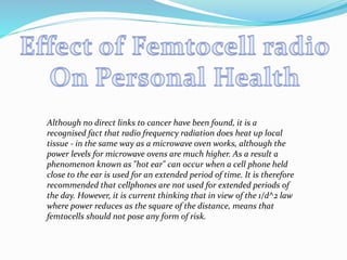 Although no direct links to cancer have been found, it is a
recognised fact that radio frequency radiation does heat up local
tissue - in the same way as a microwave oven works, although the
power levels for microwave ovens are much higher. As a result a
phenomenon known as "hot ear" can occur when a cell phone held
close to the ear is used for an extended period of time. It is therefore
recommended that cellphones are not used for extended periods of
the day. However, it is current thinking that in view of the 1/d^2 law
where power reduces as the square of the distance, means that
femtocells should not pose any form of risk.
 
