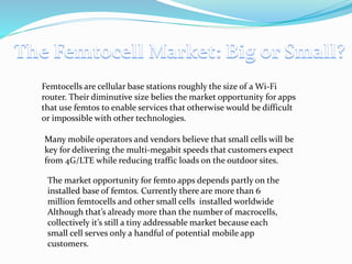 Femtocells are cellular base stations roughly the size of a Wi-Fi
router. Their diminutive size belies the market opportunity for apps
that use femtos to enable services that otherwise would be difficult
or impossible with other technologies.
Many mobile operators and vendors believe that small cells will be
key for delivering the multi-megabit speeds that customers expect
from 4G/LTE while reducing traffic loads on the outdoor sites.
The market opportunity for femto apps depends partly on the
installed base of femtos. Currently there are more than 6
million femtocells and other small cells installed worldwide
Although that’s already more than the number of macrocells,
collectively it’s still a tiny addressable market because each
small cell serves only a handful of potential mobile app
customers.
 