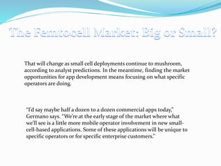 That will change as small cell deployments continue to mushroom,
according to analyst predictions. In the meantime, finding the market
opportunities for app development means focusing on what specific
operators are doing.
“I’d say maybe half a dozen to a dozen commercial apps today,”
Germano says. “We’re at the early stage of the market where what
we’ll see is a little more mobile operator involvement in new small-
cell-based applications. Some of these applications will be unique to
specific operators or for specific enterprise customers.”
 