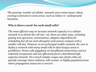 The growing number of cellular network users raises issues about
coverage extension in some areas such as indoor or underground
locations.
Why is there a need for such small cells?
The most efficient way to increase network capacity in a cellular
network is to shrink the cell size– ok, there are other ways, including
getting new spectrum, sectorization, adaptive algorithms for
scheduling but all are semi-disruptive and cannot compete with a
smaller cell size. However, in an archetypal mobile network, the cost to
deploy a network with many small cells in data hungry areas is
prohibitive. Femto cells piggyback on broadband connections and are
relatively inexpensive and can effectively form a distributed high
capacity network. On a much simpler usage case, femto cells can
provide coverage where ordinary cells cannot, in highly populated areas
where propagation issues are a concern.
 