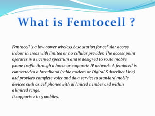 Femtocell is a low-power wireless base station for cellular access
indoor in areas with limited or no cellular provider. The access point
operates in a licensed spectrum and is designed to route mobile
phone traffic through a home or corporate IP network. A femtocell is
connected to a broadband (cable modem or Digital Subscriber Line)
and provides complete voice and data service to standard mobile
devices such as cell phones with al limited number and within
a limited range.
It supports 2 to 5 mobiles.
 
