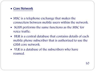  Core Network
 MSC is a telephone exchange that makes the
connection between mobile users within the network.
 SGSN performs the same functions as the MSC for
voice traffic.
 HLR is a central database that contains details of each
mobile phone subscriber that is authorized to use the
GSM core network.
 VLR is a database of the subscribers who have
roamed.
10
 