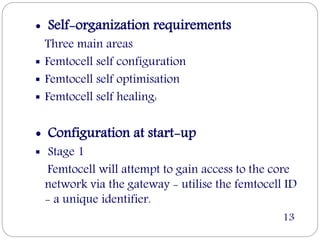  Self-organization requirements
Three main areas
 Femtocell self configuration
 Femtocell self optimisation
 Femtocell self healing:
 Configuration at start-up
 Stage 1
Femtocell will attempt to gain access to the core
network via the gateway - utilise the femtocell ID
- a unique identifier.
13
 