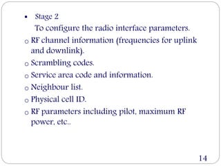  Stage 2
To configure the radio interface parameters.
o RF channel information (frequencies for uplink
and downlink).
o Scrambling codes.
o Service area code and information.
o Neighbour list.
o Physical cell ID.
o RF parameters including pilot, maximum RF
power, etc..
14
 