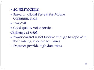  2G FEMTOCELLS
 Based on Global System for Mobile
Communication
 Low cost
 Good quality voice service
Challenge of GSM
 Power control is not flexible enough to cope with
the evolving interference issues
 Does not provide high data rates
16
 