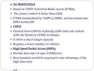  3G FEMTOCELLS
 Based on UMTS Terrestrial Radio Access (UTRA).
 The power control is better than GSM
 UTMS standardized by 3GPPs as HNBs and developed into
HSPA femtocellS
 UMTS
 Derived from GSM by replacing GSM radio sub-system,
with one based on CDMA technique.
 It offers a much larger capacity
 Requires a lesser number of cellsites.
 High Speed Packet Access (HSPA)
 Provide data rates of upto 21Mbits/sec.
 New handsets would be required to take advantage of the
high data rates
 