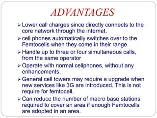 ADVANTAGES
Lower call charges since directly connects to the
core network through the internet.
cell phones automatically switches over to the
Femtocells when they come in their range
Handle up to three or four simultaneous calls,
from the same operator
Operate with normal cellphones, without any
enhancements.
General cell towers may require a upgrade when
new services like 3G are introduced. This is not
require for femtocell.
Can reduce the number of macro base stations
required to cover an area if enough Femtocells
are adopted in an area.
 
