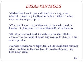 DISADVANTAGES
Subscriber have to pay additional data charges for
internet connectivity for the core cellular network which
may not be easily accepted.
There will also be a question on the ownership and the
location of placement, in case of shared Femtocell access.
Femtocells would work for only a particular cellular
operator. So, everyone at home may require to change to the
same operator.
service providers are dependent on the broadband services
which are beyond their control. So, trouble shooting may
become an issue.
20
 