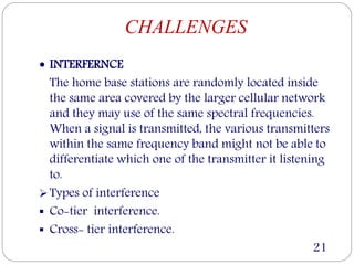 CHALLENGES
 INTERFERNCE
The home base stations are randomly located inside
the same area covered by the larger cellular network
and they may use of the same spectral frequencies.
When a signal is transmitted, the various transmitters
within the same frequency band might not be able to
differentiate which one of the transmitter it listening
to.
Types of interference
 Co-tier interference.
 Cross- tier interference.
21
 