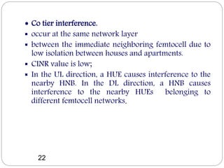  Co tier interference.
 occur at the same network layer
 between the immediate neighboring femtocell due to
low isolation between houses and apartments.
 CINR value is low;
 In the UL direction, a HUE causes interference to the
nearby HNB. In the DL direction, a HNB causes
interference to the nearby HUEs belonging to
different femtocell networks.
22
 