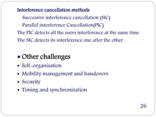 Interference cancellation methods
Successive interference cancellation (SIC)
Parallel interference Cancellation(PIC)
The PIC detects all the users interference at the same time
The SIC detects its interference one after the other
 Other challenges
 Self-organisation
 Mobility management and handovers
 Security
 Timing and synchronization
26
 