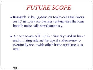 FUTURE SCOPE
 Research is being done on femto cells that work
on 4G network for business enterprises that can
handle more calls simultaneously.
 Since a femto cell hub is primarily used in home
and utilizing internet bridge it makes sense to
eventually see it with other home appliances as
well.
28
 
