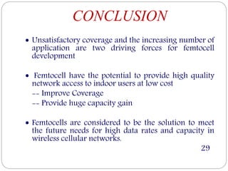 CONCLUSION
 Unsatisfactory coverage and the increasing number of
application are two driving forces for femtocell
development
 Femtocell have the potential to provide high quality
network access to indoor users at low cost
-- Improve Coverage
-- Provide huge capacity gain
 Femtocells are considered to be the solution to meet
the future needs for high data rates and capacity in
wireless cellular networks.
29
 