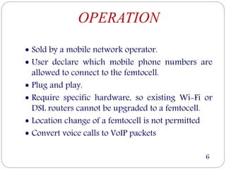 OPERATION
 Sold by a mobile network operator.
 User declare which mobile phone numbers are
allowed to connect to the femtocell.
 Plug and play.
 Require specific hardware, so existing Wi-Fi or
DSL routers cannot be upgraded to a femtocell.
 Location change of a femtocell is not permitted
 Convert voice calls to VoIP packets
6
 