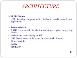 ARCHITECTURE
 Mobile Station:
USIM is a tiny computer which is able to handle several mini
applications
 Access Network
 A RNS is responsible for the transmission/reception in a group
of cells
 Node Bs are controlled by an RNC
 HNB Access Network there are three network elements
Home Node B
SeGW
HNB-GW.
8
 