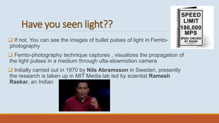 Have you seen light??
 If not, You can see the images of bullet pulses of light in Femto-
photography
 Femto-photography technique captures , visualizes the propagation of
the light pulses in a medium through ulta-slowmotion camera
 Initially carried out in 1970 by Nils Abramsson in Sweden, presently
the research is taken up in MIT Media lab led by scientist Ramesh
Raskar, an Indian
 