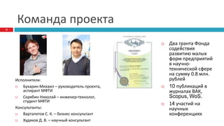 Команда проекта
Исполнители:
 Бухарин Михаил – руководитель проекта,
аспирант МФТИ
 Скрябин Николай – инженер-технолог,
студент МФТИ
Консультанты:
 Вартапетов С. К. – бизнес консультант
 Худяков Д. В. – научный консультант
 Два гранта Фонда
содействия
развитию малых
форм предприятий
в научно-
технической сфере
на сумму 0.8 млн.
рублей
 10 публикаций в
журналах ВАК,
Scopus, WoS.
 14 участий на
научных
конференциях
10
 
