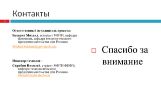 Контакты
Ответственный исполнитель проекта:
Бухарин Михаил, аспирант МФТИ, кафедра
фотоники, кафедра технологического
предпринимательства при Роснано.
Mikhail.bukharin@phystech.edu
Инженер-технолог:
Скрябин Николай, студент МФТИ ФПФЭ,
кафедра технологического
предпринимательства при Роснано.
Stinkor5@phystech.edu
 Спасибо за
внимание
11
 