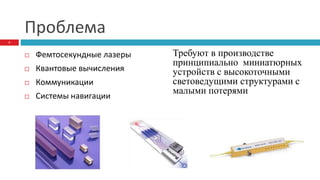 Проблема
 Фемтосекундные лазеры
 Квантовые вычисления
 Коммуникации
 Системы навигации
Требуют в производстве
принципиально миниатюрных
устройств с высокоточными
световедущими структурами с
малыми потерями
2
 
