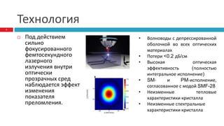 Технология
 Под действием
сильно
фокусированного
фемтосекундного
лазерного
излучения внутри
оптически
прозрачных сред
наблюдается эффект
изменения
показателя
преломления.
5
• Волноводы с депрессированной
оболочкой во всех оптических
материалах
• Потери <0.2 дБ/см
• Высокая оптическая
эффективность (полностью
интегральное исполнение)
• SM- и PM-исполнение,
согласованное с модой SMF-28
• Неизменные тепловые
характеристики кристалла
• Неизменные спектральные
характеристики кристалла
 