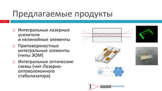 Предлагаемые продукты
 Интегральные лазерные
усилители
и нелинейные элементы
 Приповерхностные
интегральные элементы
(чипы ЭОМ)
 Интегральные оптические
схемы (чип Лазерно-
оптоволоконного
стабилизатора)
6
 