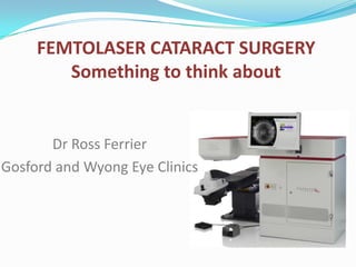 1
FEMTOLASER CATARACT SURGERY
Something to think about
Dr Ross Ferrier
Gosford and Wyong Eye Clinics
 