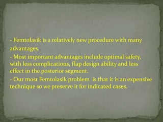 - Femtolasik is a relatively new procedure with many
advantages.
- Most important advantages include optimal safety,
with less complications, flap design ability and less
effect in the posterior segment.
- Our most Femtolasik problem is that it is an expensive
technique so we preserve it for indicated cases.
 