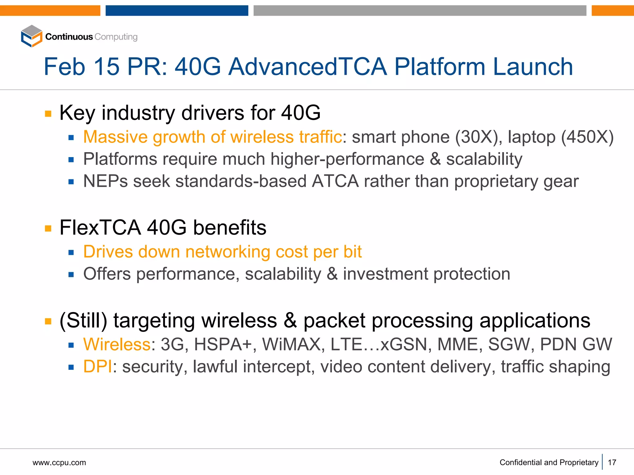 Feb 15 PR: 40G AdvancedTCA Platform Launch Key industry drivers for 40G Massive growth of wireless traffic : smart phone (30X), laptop (450X) Platforms require much higher-performance & scalability NEPs seek standards-based ATCA rather than proprietary gear FlexTCA 40G benefits Drives down networking cost per bit Offers performance, scalability & investment protection  (Still) targeting wireless & packet processing applications Wireless : 3G, HSPA+, WiMAX, LTE…xGSN, MME, SGW, PDN GW DPI : security, lawful intercept, video content delivery, traffic shaping 