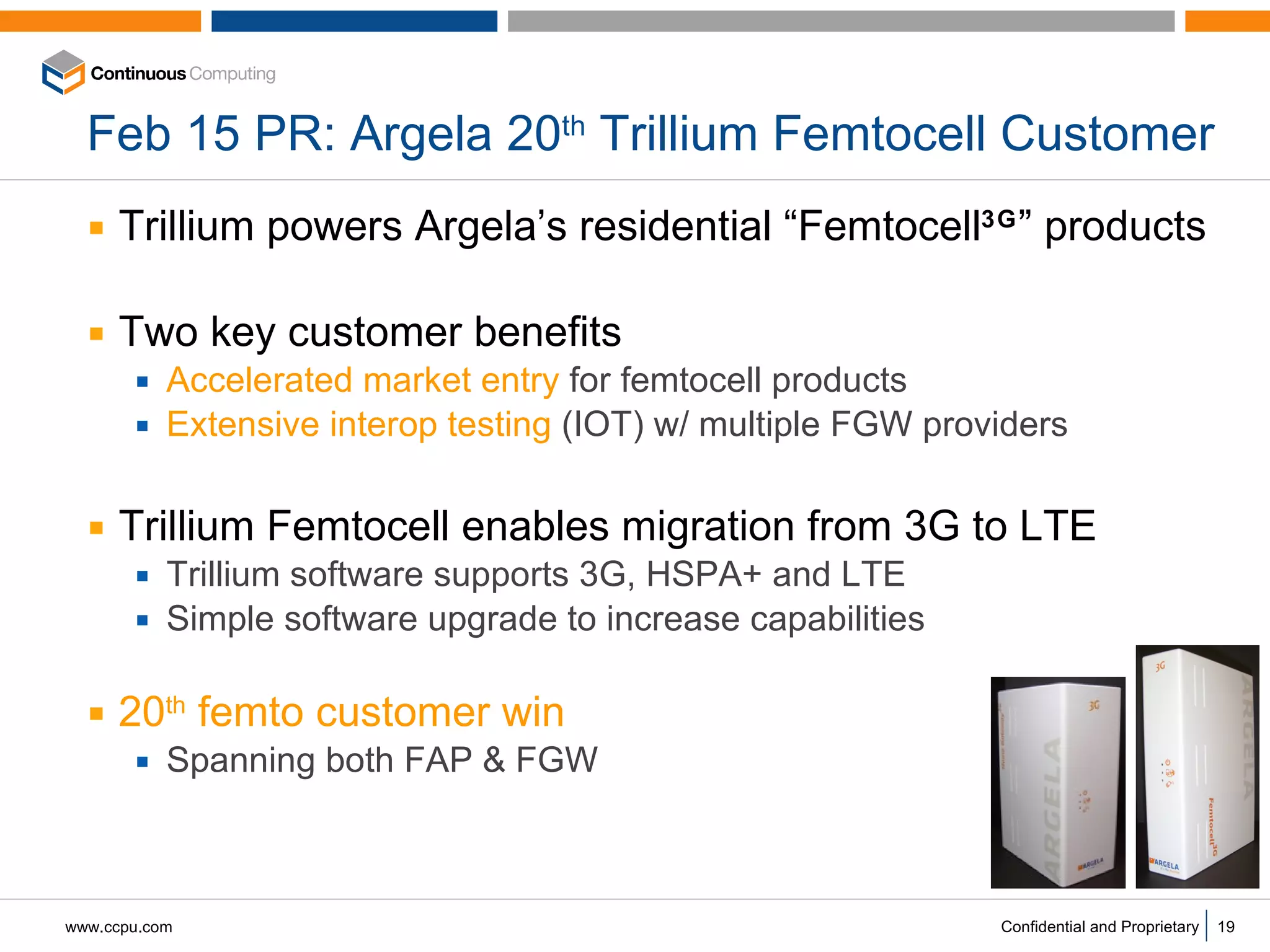 Feb 15 PR: Argela 20 th  Trillium Femtocell Customer Trillium powers Argela’s residential “Femtocell 3G ” products Two key customer benefits Accelerated market entry  for femtocell products Extensive interop testing  (IOT) w/ multiple FGW providers Trillium Femtocell enables migration from 3G to LTE Trillium software supports 3G, HSPA+ and LTE Simple software upgrade to increase capabilities 20 th  femto customer win Spanning both FAP & FGW  