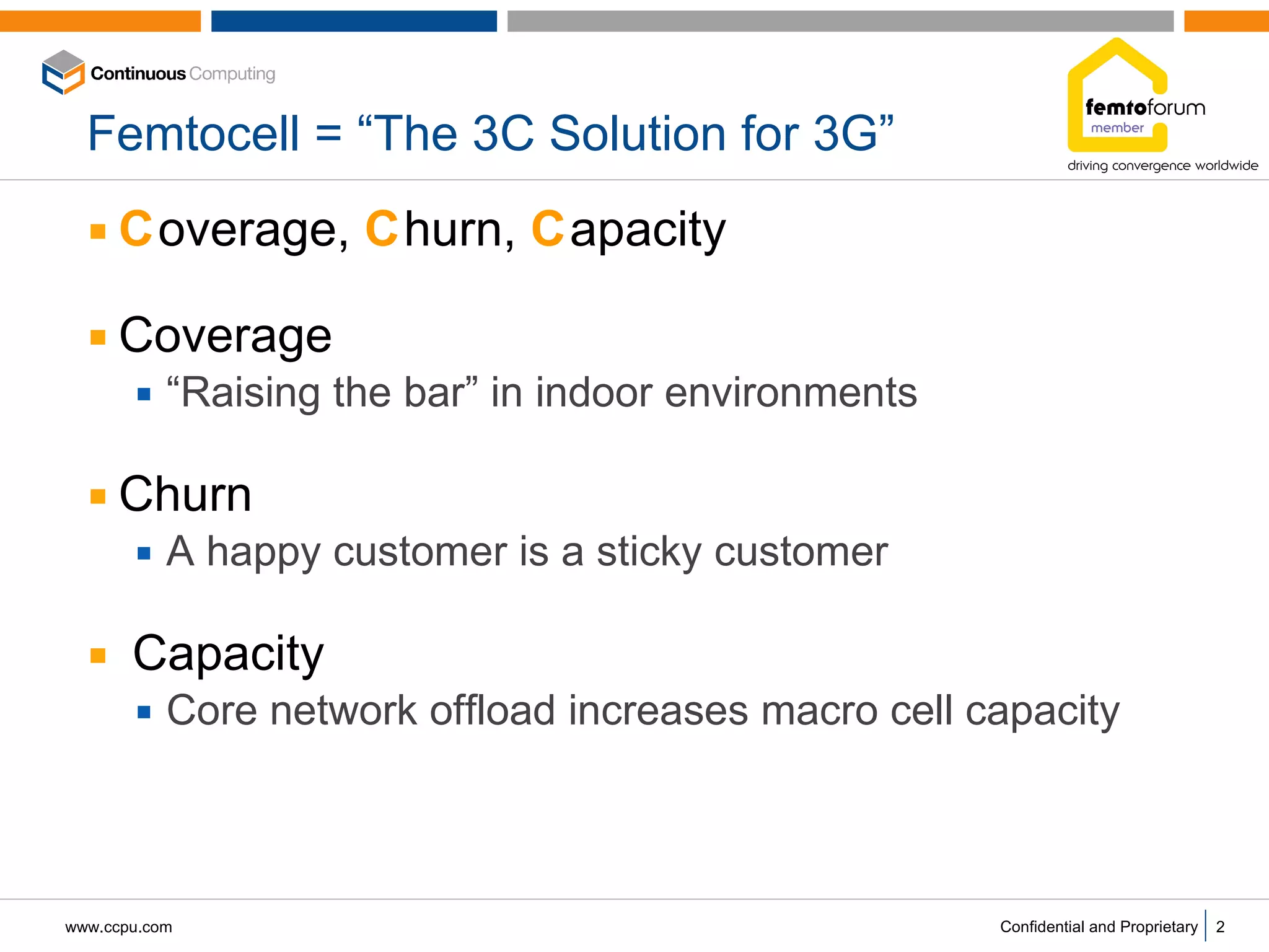 Femtocell = “The 3C Solution for 3G” C overage,  C hurn,  C apacity  Coverage “ Raising the bar” in indoor environments Churn A happy customer is a sticky customer Capacity Core network offload increases macro cell capacity 
