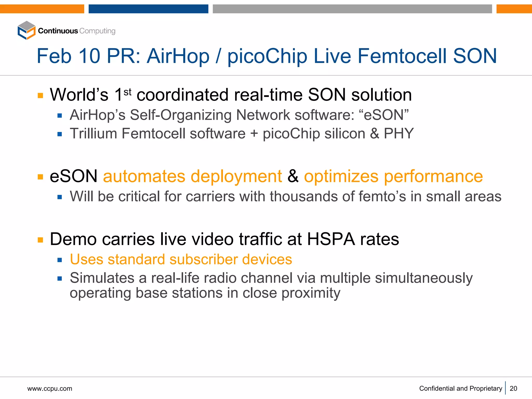 Feb 10 PR: AirHop / picoChip Live Femtocell SON World’s 1 st  coordinated real-time SON solution AirHop’s Self-Organizing Network software: “eSON” Trillium Femtocell software + picoChip silicon & PHY eSON  automates deployment  &  optimizes performance Will be critical for carriers with thousands of femto’s in small areas Demo carries live video traffic at HSPA rates Uses   standard subscriber devices   Simulates a real-life radio channel via multiple simultaneously operating base stations in close proximity  