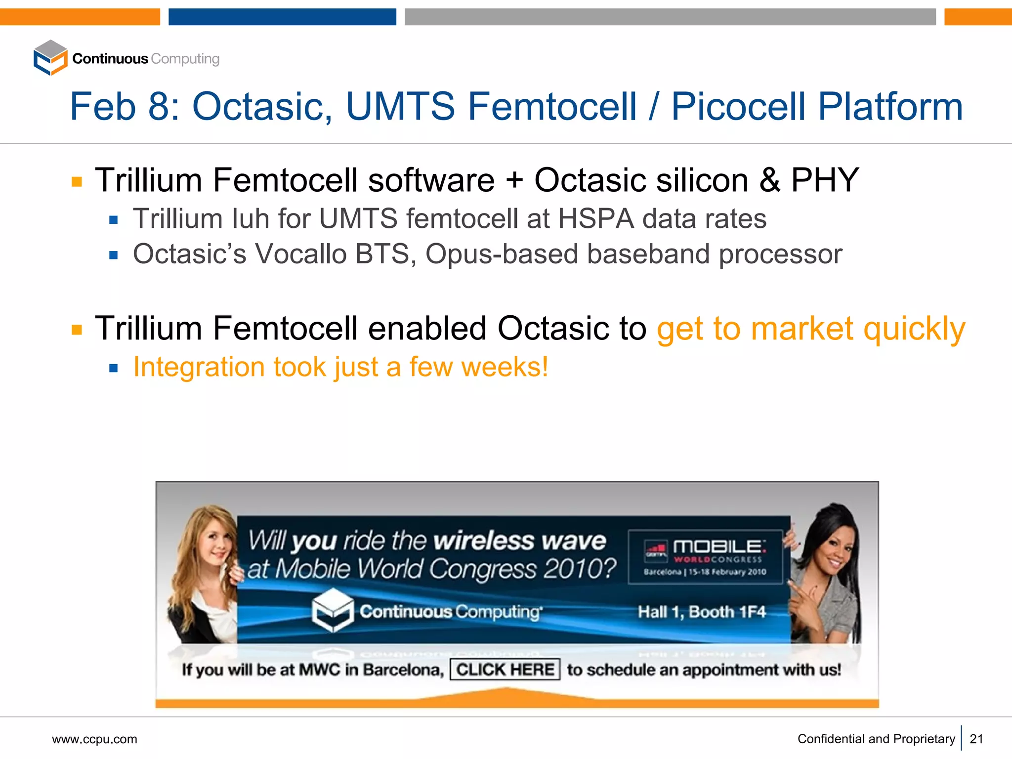 Feb 8: Octasic, UMTS Femtocell / Picocell Platform Trillium Femtocell software + Octasic silicon & PHY Trillium Iuh for UMTS femtocell at HSPA data rates Octasic’s Vocallo BTS, Opus-based baseband processor  Trillium Femtocell enabled Octasic to  get to market quickly Integration took just a few weeks! 