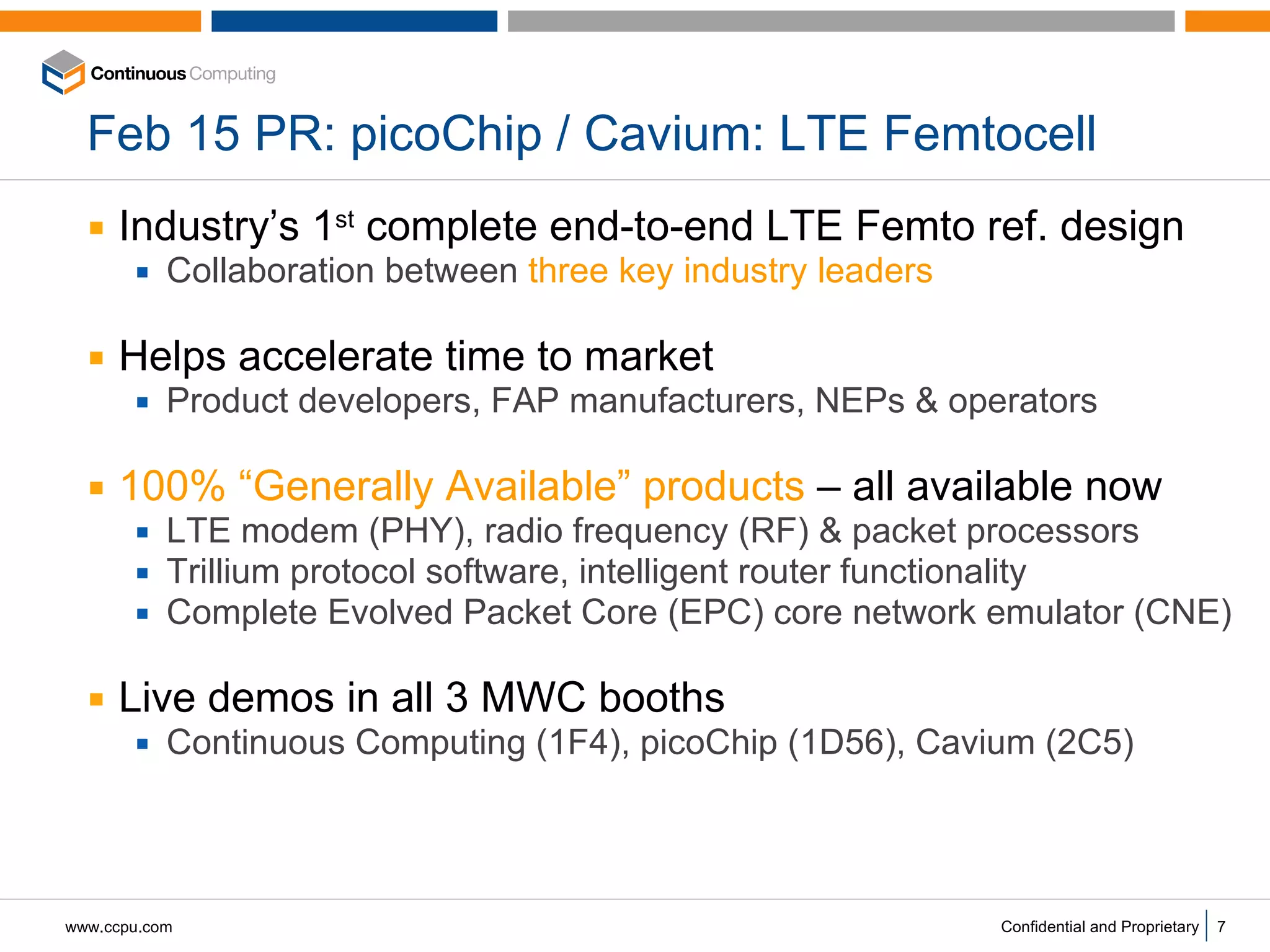 Feb 15 PR: picoChip / Cavium: LTE Femtocell Industry’s 1 st  complete end-to-end LTE Femto ref. design Collaboration between  three key industry leaders Helps accelerate time to market Product developers, FAP manufacturers, NEPs & operators  100% “Generally Available” products  – all available now LTE modem (PHY), radio frequency (RF) & packet processors Trillium protocol software, intelligent router functionality Complete Evolved Packet Core (EPC) core network emulator (CNE) Live demos in all 3 MWC booths Continuous Computing (1F4), picoChip (1D56), Cavium (2C5)  