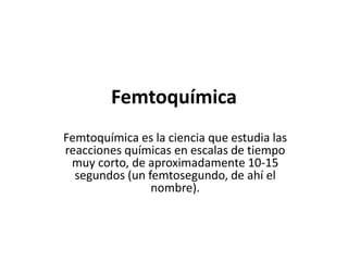 Femtoquímica
Femtoquímica es la ciencia que estudia las
reacciones químicas en escalas de tiempo
muy corto, de aproximadamente 10-15
segundos (un femtosegundo, de ahí el
nombre).
 
