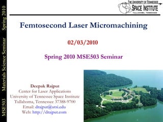 Femtosecond Laser Micromachining 02/03/2010    Spring 2010 MSE503 Seminar Deepak Rajput Center for Laser Applications University of Tennessee Space Institute Tullahoma, Tennessee 37388-9700 Email:  [email_address]   Web:  http://drajput.com   