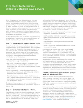 Five Steps to Determine
When to Virtualize Your Servers



Server virtualization isn’t just for big companies. Entry-level        with more than 150,000 customers globally. No one else in the
virtualization tools are free or low-cost, and there are many          marketplace has come close to matching the maturity, breadth of
benefits to virtualization (including saving money). It’s not a        offerings, reliability, or adoption rate of VMware. Many times, all
question of “if” you should virtualize your servers;it’s a question    that the competition can offer is a claim of a lower price tag, but
of “when.” In this article, I outline five steps you should take to    make sure that you’re doing an apples-to-apples cost comparison
determine when to virtualize your servers. There are a number of       – more on that later. When selecting the right virtualization
server virtualization solutions available today. However, this         solution for your company, consider the following:
article isn’t about which solution to choose. Many virtualization
                                                                       • Don’t choose the “newest” or“cheapest” solution just because
questions are “solution agnostic,” and the question of “when” to
                                                                         they are new and seemingly inexpensive.
virtualize your servers is one of them.
                                                                       • Look for a solution that has been around for a long period of
So, if you haven’t started using virtualization or you haven’t fully
                                                                         time to ensure the technology has been tested with a variety
virtualized your IT environment, I recommend the following five
                                                                         of applications
steps to determine when you should make that move.
                                                                       • Look for a solution that has been proven in production IT
Step #1 – Understand the benefits of going virtual                       environments

You don’t want to undertake a virtualization project without           • Choose a solution that offers flexibility and options to fit the
understanding why you are making this effort. Most of us have to         needs of your company
justify a project like virtualization to a manager, director, VP or    In my opinion, two solutions meet these criteria. They are
CIO. Even if you don’t have to do that, you should be able to          VMware ESXi Free Edition and the VMware vSphere platform.
answer the “why” question for yourself with an answer that’s           The first is available for free and is a good way to start your
more concrete that “because it’s the next big thing.” Below is a       company on the path toward virtualization. The second product
list of reasons why most administrators feel compelled to              can be evaluated for free and purchased as a low-cost package
virtualize their server infrastructure:                                solution for smaller deployments.
• Save time – Administering virtualized servers over physical          While these two solutions each have their own unique fit, they
  servers can save a huge amount of time.                              both have been proven by businesses of all sizes over a long
• Save money – Any way you measure it, virtualization comes            period of time and they have the most to offer of any
  out as a cost-saving proposition. Dollars are saved in less          virtualization solution available today. The only way to truly get
  administrative time, fewer infrastructure requirements and less      comfortable with virtualization is to try it for yourself on your
  energy utilization.                                                  own servers and perform tests in your environment. Download
                                                                       and evaluate any solution before making a purchasing decision.
• Simplify management – Virtualization enables the use of
  advanced features like resource optimization, high availability
                                                                       Step #3 – Determine if applications are going to
  and point-in-time snapshots of servers.
                                                                       work well with virtualization.
• Recover from disaster – Having a reliable disaster recovery
                                                                       One of the concerns I have heard from administrators who
  plan is essential for ensuring business continuity. Virtualization
                                                                       haven’t virtualized their servers yet is that they believe their
  offers hardware independence and decreased recovery time in
                                                                       applications might not be “virtualization friendly.”While there
  case of a disaster or failover.
                                                                       may be a few cases in which this is true, the numbers of servers
Once you and your management team are convinced that                   that can’t be virtualized are small compared to the vast majority
virtualization is the right decision for your company, move on to      of all servers that can.
the next step.
                                                                       In my experience, if you understand the application, the majority
                                                                       of the time, you won’t have any trouble consolidating a physical
Step #2 – Evaluate a virtualization solution.                          server into a virtualized environment. I have successfully
                                                                       virtualized Citrix Server, Exchange 2007 Servers, graphical
There are many virtualization solutions available today. In addition
                                                                       applications, database servers, and other critical enterprise
to VMware® vSphere™ 4, you can evaluate Microsoft Hyper-V or
                                                                       applications. If you are concerned that your virtual servers won’t
Xen/Citrix, to name a few. If you choose to evaluate or analyze all
                                                                       offer the performance that your applications demand visit the
of them, you may be spinning your wheels. To date, VMware has
                                                                       VMware Virtual Appliance Marketplace (http://www.vmware.
held the dominant position in the virtualization market space,
                                                                       com/appliances/). Virtual appliances are pre-built,

                                                                                                                                            1
 