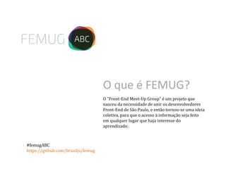 O que é FEMUG?
O "Front-End Meet-Up Group" é um projeto que
nasceu da necessidade de unir os desenvolvedores
Front-End de São Paulo, e então tornou-se uma ideia
coletiva, para que o acesso à informação seja feito
em qualquer lugar que haja interesse do
aprendizado.
#femugABC
https://github.com/braziljs/femug
 